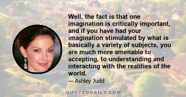 Well, the fact is that one imagination is critically important, and if you have had your imagination stimulated by what is basically a variety of subjects, you are much more amenable to accepting, to understanding and