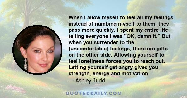 When I allow myself to feel all my feelings instead of numbing myself to them, they pass more quickly. I spent my entire life telling everyone I was OK, damn it. But when you surrender to the [uncomfortable] feelings,