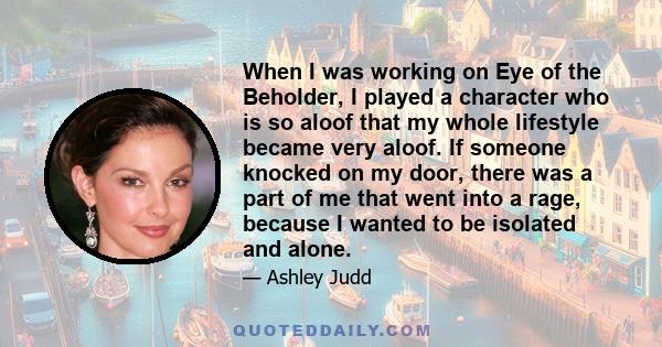 When I was working on Eye of the Beholder, I played a character who is so aloof that my whole lifestyle became very aloof. If someone knocked on my door, there was a part of me that went into a rage, because I wanted to 