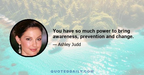 You have so much power to bring awareness, prevention and change.