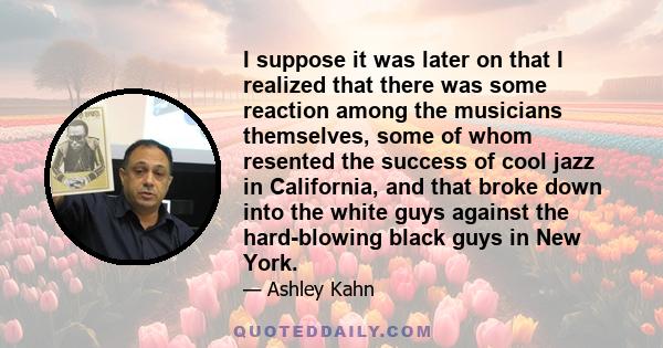 I suppose it was later on that I realized that there was some reaction among the musicians themselves, some of whom resented the success of cool jazz in California, and that broke down into the white guys against the