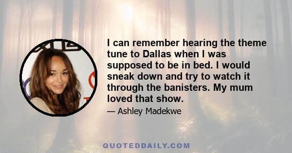 I can remember hearing the theme tune to Dallas when I was supposed to be in bed. I would sneak down and try to watch it through the banisters. My mum loved that show.