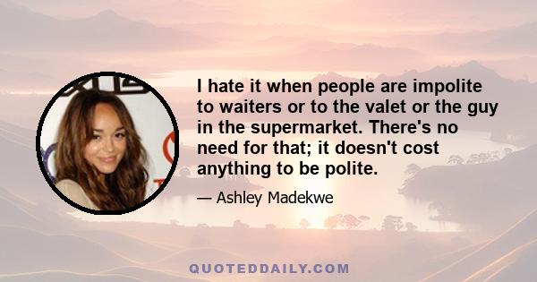 I hate it when people are impolite to waiters or to the valet or the guy in the supermarket. There's no need for that; it doesn't cost anything to be polite.