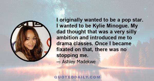 I originally wanted to be a pop star. I wanted to be Kylie Minogue. My dad thought that was a very silly ambition and introduced me to drama classes. Once I became fixated on that, there was no stopping me.