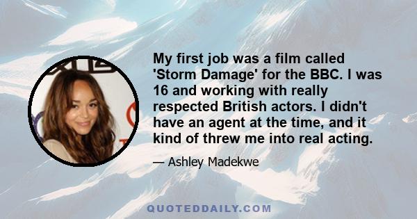 My first job was a film called 'Storm Damage' for the BBC. I was 16 and working with really respected British actors. I didn't have an agent at the time, and it kind of threw me into real acting.