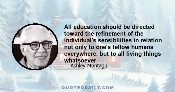 All education should be directed toward the refinement of the individual's sensibilities in relation not only to one's fellow humans everywhere, but to all living things whatsoever.