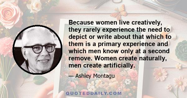 Because women live creatively, they rarely experience the need to depict or write about that which to them is a primary experience and which men know only at a second remove. Women create naturally, men create