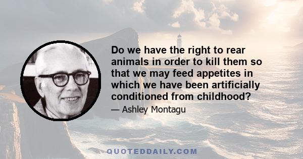 Do we have the right to rear animals in order to kill them so that we may feed appetites in which we have been artificially conditioned from childhood?