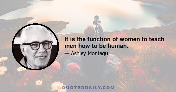 It is the function of women to teach men how to be human.