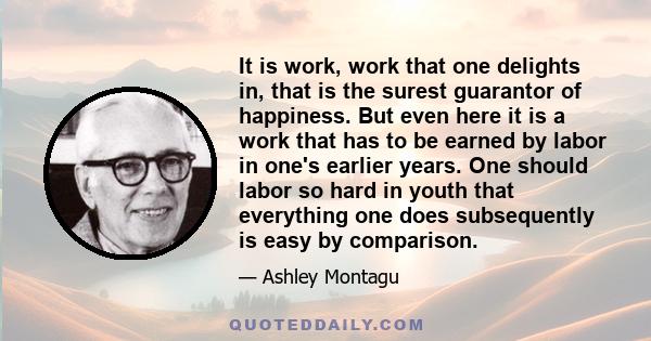 It is work, work that one delights in, that is the surest guarantor of happiness. But even here it is a work that has to be earned by labor in one's earlier years. One should labor so hard in youth that everything one