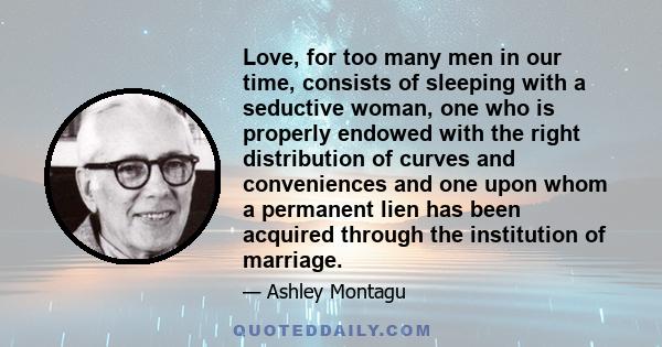 Love, for too many men in our time, consists of sleeping with a seductive woman, one who is properly endowed with the right distribution of curves and conveniences and one upon whom a permanent lien has been acquired