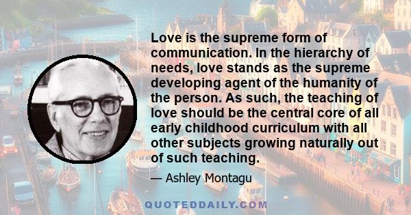 Love is the supreme form of communication. In the hierarchy of needs, love stands as the supreme developing agent of the humanity of the person. As such, the teaching of love should be the central core of all early