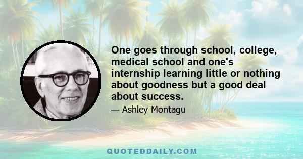 One goes through school, college, medical school and one's internship learning little or nothing about goodness but a good deal about success.