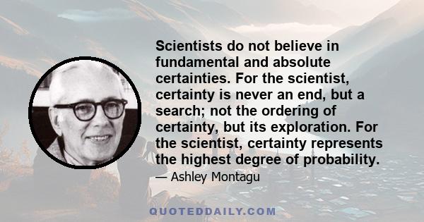 Scientists do not believe in fundamental and absolute certainties. For the scientist, certainty is never an end, but a search; not the ordering of certainty, but its exploration. For the scientist, certainty represents