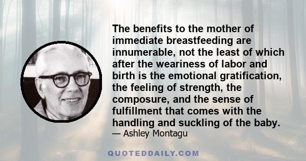 The benefits to the mother of immediate breastfeeding are innumerable, not the least of which after the weariness of labor and birth is the emotional gratification, the feeling of strength, the composure, and the sense