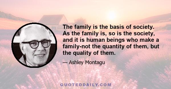 The family is the basis of society. As the family is, so is the society, and it is human beings who make a family-not the quantity of them, but the quality of them.