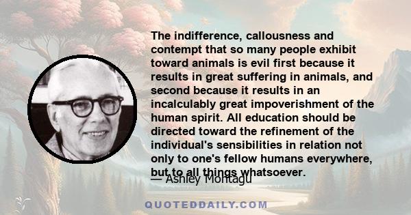 The indifference, callousness and contempt that so many people exhibit toward animals is evil first because it results in great suffering in animals, and second because it results in an incalculably great impoverishment 