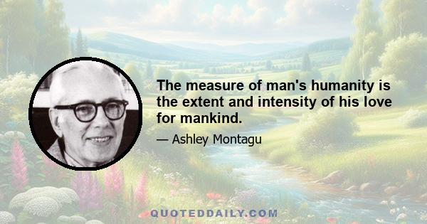 The measure of man's humanity is the extent and intensity of his love for mankind.