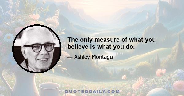 The only measure of what you believe is what you do.