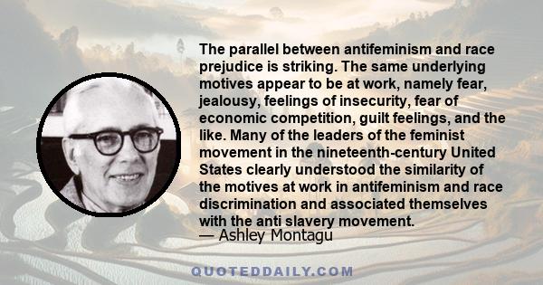 The parallel between antifeminism and race prejudice is striking. The same underlying motives appear to be at work, namely fear, jealousy, feelings of insecurity, fear of economic competition, guilt feelings, and the