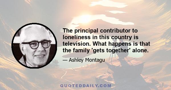 The principal contributor to loneliness in this country is television. What happens is that the family 'gets together' alone.