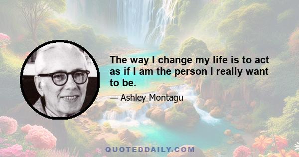 The way I change my life is to act as if I am the person I really want to be.