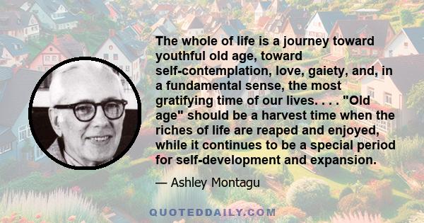 The whole of life is a journey toward youthful old age, toward self-contemplation, love, gaiety, and, in a fundamental sense, the most gratifying time of our lives. . . . Old age should be a harvest time when the riches 