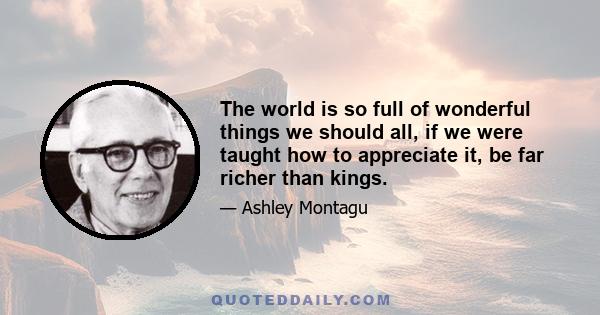 The world is so full of wonderful things we should all, if we were taught how to appreciate it, be far richer than kings.