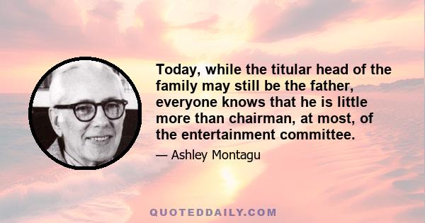 Today, while the titular head of the family may still be the father, everyone knows that he is little more than chairman, at most, of the entertainment committee.