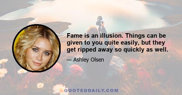 Fame is an illusion. Things can be given to you quite easily, but they get ripped away so quickly as well.