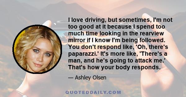 I love driving, but sometimes, I'm not too good at it because I spend too much time looking in the rearview mirror if I know I'm being followed. You don't respond like, 'Oh, there's paparazzi.' It's more like, 'There's