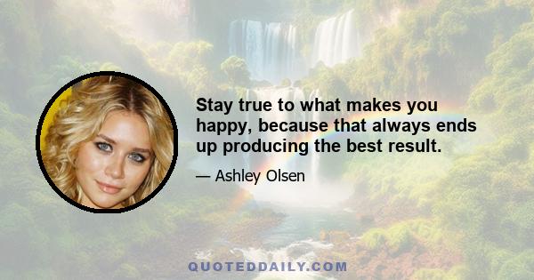 Stay true to what makes you happy, because that always ends up producing the best result.