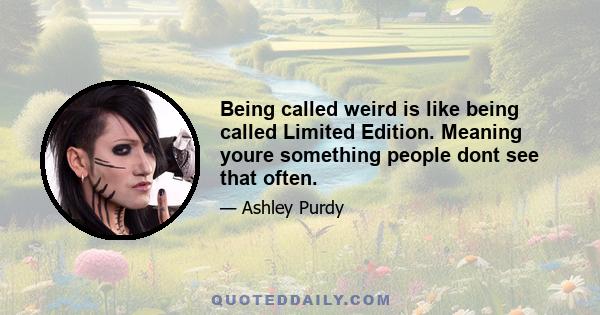 Being called weird is like being called Limited Edition. Meaning youre something people dont see that often.