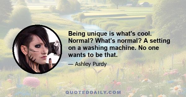 Being unique is what's cool. Normal? What's normal? A setting on a washing machine. No one wants to be that.