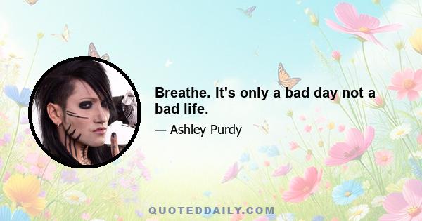 Breathe. It's only a bad day not a bad life.