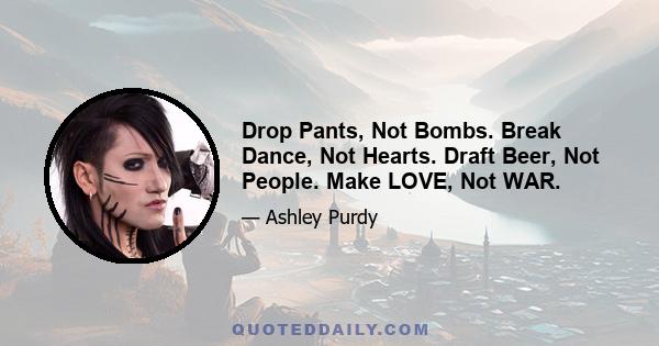 Drop Pants, Not Bombs. Break Dance, Not Hearts. Draft Beer, Not People. Make LOVE, Not WAR.