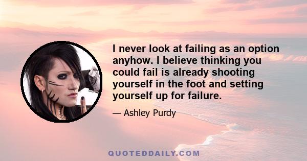 I never look at failing as an option anyhow. I believe thinking you could fail is already shooting yourself in the foot and setting yourself up for failure.