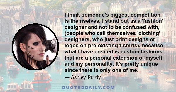 I think someone's biggest competition is themselves. I stand out as a 'fashion' designer and not to be confused with, (people who call themselves 'clothing' designers, who just print designs or logos on pre-existing