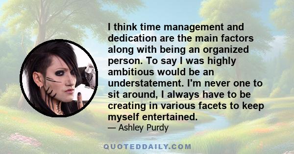 I think time management and dedication are the main factors along with being an organized person. To say I was highly ambitious would be an understatement. I'm never one to sit around, I always have to be creating in