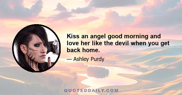 Kiss an angel good morning and love her like the devil when you get back home.