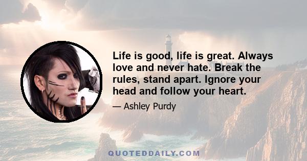 Life is good, life is great. Always love and never hate. Break the rules, stand apart. Ignore your head and follow your heart.