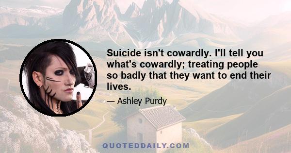 Suicide isn't cowardly. I'll tell you what's cowardly; treating people so badly that they want to end their lives.