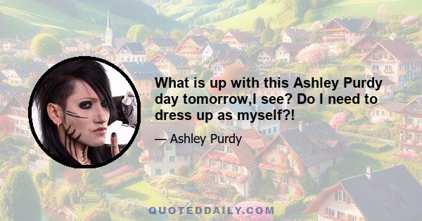 What is up with this Ashley Purdy day tomorrow,I see? Do I need to dress up as myself?!