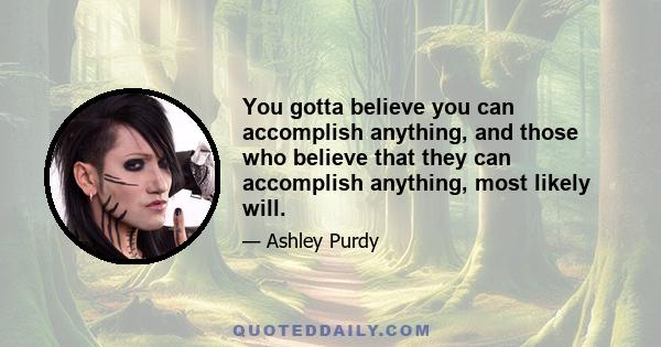 You gotta believe you can accomplish anything, and those who believe that they can accomplish anything, most likely will.