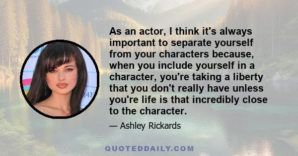 As an actor, I think it's always important to separate yourself from your characters because, when you include yourself in a character, you're taking a liberty that you don't really have unless you're life is that