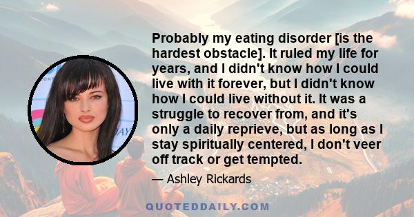 Probably my eating disorder [is the hardest obstacle]. It ruled my life for years, and I didn't know how I could live with it forever, but I didn't know how I could live without it. It was a struggle to recover from,