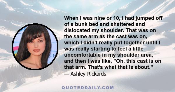 When I was nine or 10, I had jumped off of a bunk bed and shattered and dislocated my shoulder. That was on the same arm as the cast was on, which I didn't really put together until I was really starting to feel a