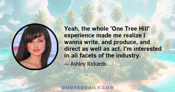 Yeah, the whole 'One Tree Hill' experience made me realize I wanna write, and produce, and direct as well as act. I'm interested in all facets of the industry.