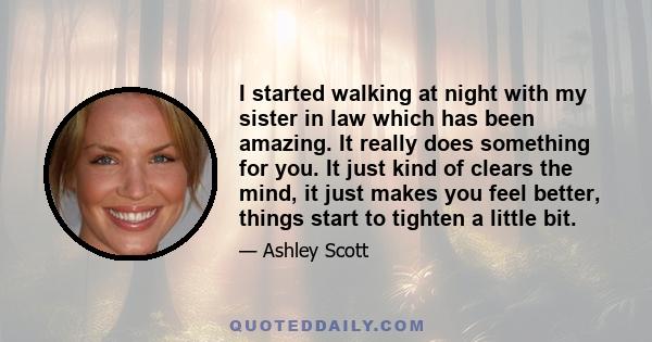 I started walking at night with my sister in law which has been amazing. It really does something for you. It just kind of clears the mind, it just makes you feel better, things start to tighten a little bit.