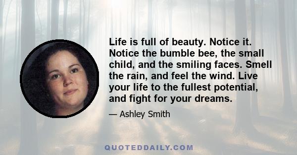 Life is full of beauty. Notice it. Notice the bumble bee, the small child, and the smiling faces. Smell the rain, and feel the wind. Live your life to the fullest potential, and fight for your dreams.